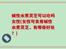 碱性水煮灵芝可以吃吗女性(女性可食用碱性水煮灵芝，有哪些好处？)