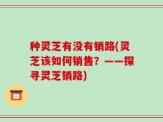 种灵芝有没有销路(灵芝该如何销售？——探寻灵芝销路)