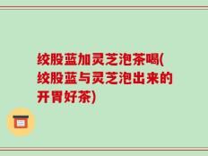 绞股蓝加灵芝泡茶喝(绞股蓝与灵芝泡出来的开胃好茶)