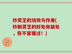 炒灵芝的功效与作用(炒制灵芝的好处和益处，你不容错过！)