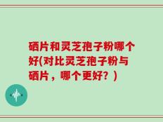 硒片和灵芝孢子粉哪个好(对比灵芝孢子粉与硒片，哪个更好？)