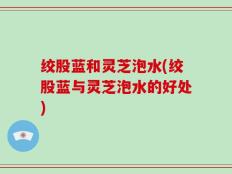 绞股蓝和灵芝泡水(绞股蓝与灵芝泡水的好处)