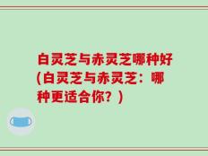 白灵芝与赤灵芝哪种好(白灵芝与赤灵芝：哪种更适合你？)