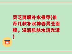 灵芝面膜补水推荐(推荐几款补水神器灵芝面膜，滋润肌肤水润光泽)