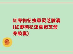 红枣枸杞虫草灵芝胶囊(红枣枸杞虫草灵芝营养胶囊)