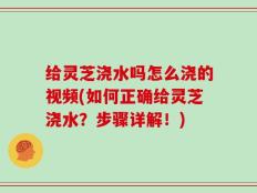 给灵芝浇水吗怎么浇的视频(如何正确给灵芝浇水？步骤详解！)