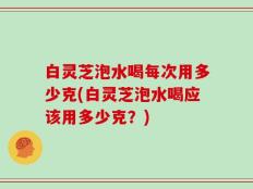 白灵芝泡水喝每次用多少克(白灵芝泡水喝应该用多少克？)