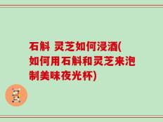 石斛 灵芝如何浸酒(如何用石斛和灵芝来泡制美味夜光杯)
