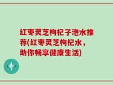 红枣灵芝枸杞子泡水推荐(红枣灵芝枸杞水，助你畅享健康生活)