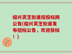 绍兴灵芝街道招投标网公告(绍兴灵芝街道发布招标公告，欢迎投标！)