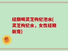 经期喝灵芝枸杞泡水(灵芝枸杞水，女性经期新宠)