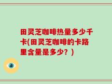 田灵芝咖啡热量多少千卡(田灵芝咖啡的卡路里含量是多少？)