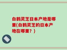 白鹤灵芝日本产地是哪里(白鹤灵芝的日本产地在哪里？)