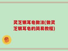 灵芝银耳皂做法(做灵芝银耳皂的简易教程)