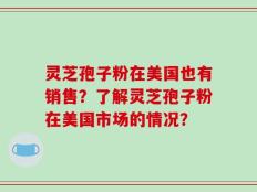 灵芝孢子粉在美国也有销售？了解灵芝孢子粉在美国市场的情况？