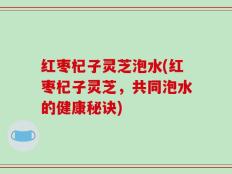 红枣杞子灵芝泡水(红枣杞子灵芝，共同泡水的健康秘诀)