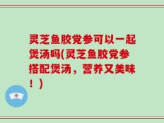 灵芝鱼胶党参可以一起煲汤吗(灵芝鱼胶党参搭配煲汤，营养又美味！)