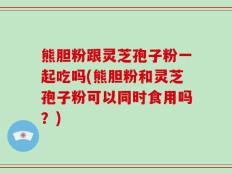 熊胆粉跟灵芝孢子粉一起吃吗(熊胆粉和灵芝孢子粉可以同时食用吗？)