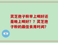 灵芝孢子粉早上喝好还是晚上喝好？？灵芝孢子粉的最佳食用时间？