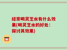 经常喝灵芝水有什么效果(喝灵芝水的好处：探讨其效果)
