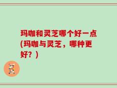 玛咖和灵芝哪个好一点(玛咖与灵芝，哪种更好？)