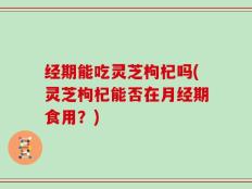 经期能吃灵芝枸杞吗(灵芝枸杞能否在月经期食用？)