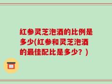 红参灵芝泡酒的比例是多少(红参和灵芝泡酒的最佳配比是多少？)