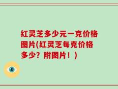红灵芝多少元一克价格图片(红灵芝每克价格多少？附图片！)