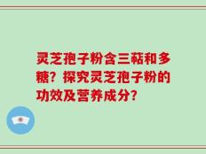 灵芝孢子粉含三萜和多糖？探究灵芝孢子粉的功效及营养成分？