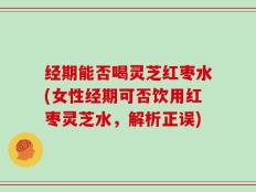 经期能否喝灵芝红枣水(女性经期可否饮用红枣灵芝水，解析正误)