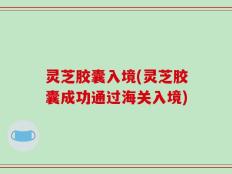 灵芝胶囊入境(灵芝胶囊成功通过海关入境)