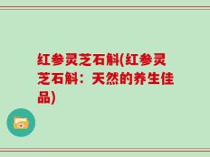 红参灵芝石斛(红参灵芝石斛：天然的养生佳品)