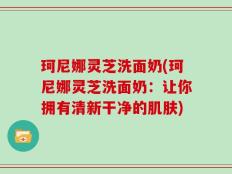 珂尼娜灵芝洗面奶(珂尼娜灵芝洗面奶：让你拥有清新干净的肌肤)