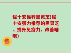 程十安推荐黑灵芝(程十安强力推荐的黑灵芝，提升免疫力，改善睡眠)