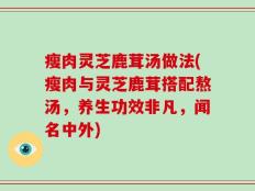 瘦肉灵芝鹿茸汤做法(瘦肉与灵芝鹿茸搭配熬汤，养生功效非凡，闻名中外)