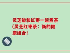 灵芝能和红枣一起煮茶(灵芝红枣茶：新的健康组合！