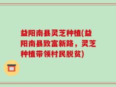 益阳南县灵芝种植(益阳南县致富新路，灵芝种植带领村民脱贫)