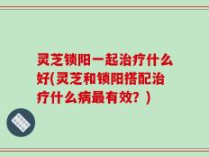 灵芝锁阳一起治疗什么好(灵芝和锁阳搭配治疗什么病最有效？)