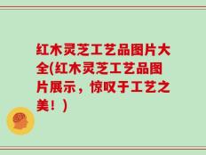 红木灵芝工艺品图片大全(红木灵芝工艺品图片展示，惊叹于工艺之美！)