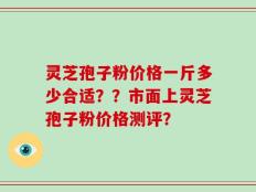 灵芝孢子粉价格一斤多少合适？？市面上灵芝孢子粉价格测评？