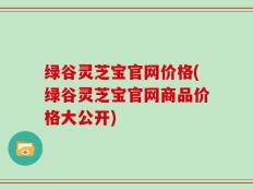 绿谷灵芝宝官网价格(绿谷灵芝宝官网商品价格大公开)