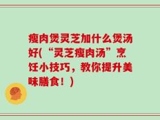 瘦肉煲灵芝加什么煲汤好(“灵芝瘦肉汤”烹饪小技巧，教你提升美味膳食！)