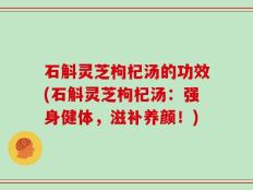 石斛灵芝枸杞汤的功效(石斛灵芝枸杞汤：强身健体，滋补养颜！)
