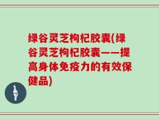 绿谷灵芝枸杞胶囊(绿谷灵芝枸杞胶囊——提高身体免疫力的有效保健品)