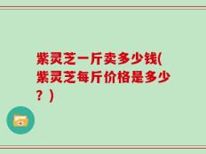 紫灵芝一斤卖多少钱(紫灵芝每斤价格是多少？)