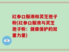 红参口服液和灵芝孢子粉(红参口服液与灵芝孢子粉：健康保护的双重力量)
