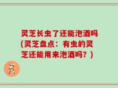 灵芝长虫了还能泡酒吗(灵芝盘点：有虫的灵芝还能用来泡酒吗？)