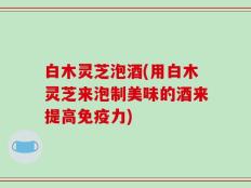 白木灵芝泡酒(用白木灵芝来泡制美味的酒来提高免疫力)