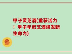 甲子灵芝酒(重获活力！甲子年灵芝酒焕发新生命力)