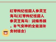 红枣枸杞桂圆人参灵芝海马(红枣枸杞桂圆人参灵芝海马：润燥养颜，补气安神的全能滋补食材组合)